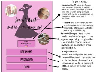 Sign in Page.
Navigation Bar:
Here is the navigation bar, here
users will be able to sign up to my
social media app, by entering a
username as well as a password
of their choice, as well as their
email.
Navigation Bar: My users can also use
their Instagram to sign up to my app,
which is a quicker way to sign up. Which
links in to how I am going to include
synergy with my site as users can sign up
via another social media such as
Instagram.
Indent: This is the indent for my
social media page, I have put it in
the middle of the page, so that it
keeps my brand identity.
Featured images: Here I have
used a number of images, on my
sign up page doing this gives the
user and idea of what my app
involves and makes them more
interested in it.
 