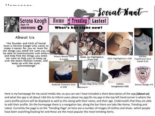 Homepage.
Here is my homepage for my social media site, as you can see I have included a short description of the app,(about us)
and what the app is all about I did this to inform users about my app.On my app in the top left hand corner is where the
users profile picture will be displayed as well as this along with their name, and their age. Underneath that they are able
to edit their profile. On the homepage there is a navigation bar, along the bar there are tabs like Home, Trending and
Latest. Currently the page is on the ‘Trending Page’ on here are a number of images of clothes and shoes which people
have been searching/looking for and these are the most popular the most trending items.
 