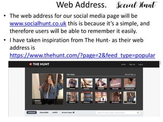 Web Address.
• The web address for our social media page will be
www.socialhunt.co.uk this is because it’s a simple, and
therefore users will be able to remember it easily.
• I have taken inspiration from The Hunt- as their web
address is
https://www.thehunt.com/?page=2&feed_type=popular
 