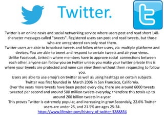 Twitter.
Twitter is an online news and social networking service where users post and read short 140-
character messages called "tweets". Registered users can post and read tweets, but those
who are unregistered can only read them.
Twitter users are able to broadcast tweets and follow other users, via multiple platforms and
devices. You are able to tweet and respond to certain tweets and air your views.
Unlike Facebook, LinkedIn where members have to approve social connections between
each other, anyone can follow you on twitter unless you make your twitter private this is
where your tweets are protected and none can view them without them requesting to follow
you.
Users are able to use emoji's on twitter as well as using hashtags on certain subjects.
Twitter was first founded in March 2006 in San Francisco, California.
Over the years more tweets have been posted every day, there are around 6000 tweets
tweeted per second and around 500 million tweets everyday, therefore this totals up to
around 200 billion tweets in a year.
This proves Twitter is extremely popular, and increasing in grow.Secondaly, 22.6% Twitter
users are under 25, and 21.5% are ages 25-34.
https://www.lifewire.com/history-of-twitter-3288854
 