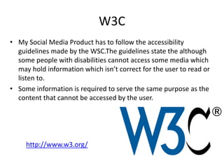 W3C
• My Social Media Product has to follow the accessibility
guidelines made by the WSC.The guidelines state the although
some people with disabilities cannot access some media which
may hold information which isn’t correct for the user to read or
listen to.
• Some information is required to serve the same purpose as the
content that cannot be accessed by the user.
http://www.w3.org/
 