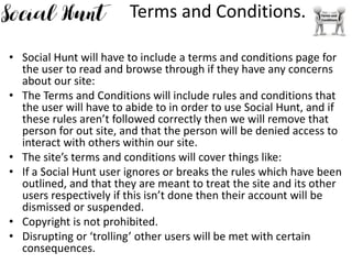 Terms and Conditions.
• Social Hunt will have to include a terms and conditions page for
the user to read and browse through if they have any concerns
about our site:
• The Terms and Conditions will include rules and conditions that
the user will have to abide to in order to use Social Hunt, and if
these rules aren’t followed correctly then we will remove that
person for out site, and that the person will be denied access to
interact with others within our site.
• The site’s terms and conditions will cover things like:
• If a Social Hunt user ignores or breaks the rules which have been
outlined, and that they are meant to treat the site and its other
users respectively if this isn’t done then their account will be
dismissed or suspended.
• Copyright is not prohibited.
• Disrupting or ‘trolling’ other users will be met with certain
consequences.
 
