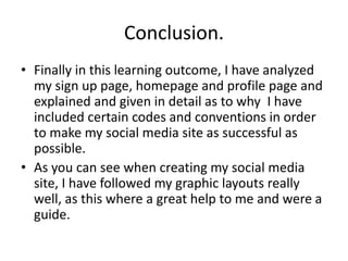 Conclusion.
• Finally in this learning outcome, I have analyzed
my sign up page, homepage and profile page and
explained and given in detail as to why I have
included certain codes and conventions in order
to make my social media site as successful as
possible.
• As you can see when creating my social media
site, I have followed my graphic layouts really
well, as this where a great help to me and were a
guide.
 
