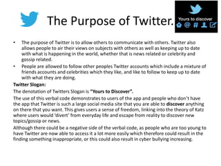 The Purpose of Twitter.
• The purpose of Twitter is to allow others to communicate with others. Twitter also
allows people to air their views on subjects with others as well as keeping up to date
with what is happening in the world, whether that is news related or celebrity and
gossip related.
• People are allowed to follow other peoples Twitter accounts which include a mixture of
friends accounts and celebrities which they like, and like to follow to keep up to date
with what they are doing.
Twitter Slogan:
The denotation of Twitters Slogan is “Yours to Discover”.
The use of this verbal code demonstrates to users of the app and people who don’t have
the app that Twitter is such a large social media site that you are able to discover anything
on there that you want. This gives users a sense of freedom, linking into the theory of Katz
where users would ‘divert’ from everyday life and escape from reality to discover new
topics/gossip or news.
Although there could be a negative side of the verbal code, as people who are too young to
have Twitter are now able to access it a lot more easily which therefore could result in the
finding something inappropriate, or this could also result in cyber bullying increasing.
 