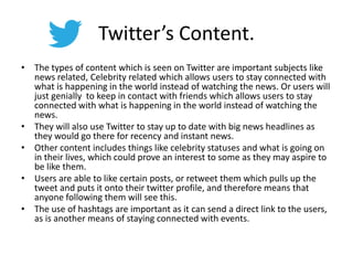Twitter’s Content.
• The types of content which is seen on Twitter are important subjects like
news related, Celebrity related which allows users to stay connected with
what is happening in the world instead of watching the news. Or users will
just genially to keep in contact with friends which allows users to stay
connected with what is happening in the world instead of watching the
news.
• They will also use Twitter to stay up to date with big news headlines as
they would go there for recency and instant news.
• Other content includes things like celebrity statuses and what is going on
in their lives, which could prove an interest to some as they may aspire to
be like them.
• Users are able to like certain posts, or retweet them which pulls up the
tweet and puts it onto their twitter profile, and therefore means that
anyone following them will see this.
• The use of hashtags are important as it can send a direct link to the users,
as is another means of staying connected with events.
 