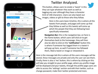 Twitter Analyzed.
This button, allows users to create a ‘tweet’ in this
they can type whatever they want as well as
tagging any user although they have a character
limit of 140 characters. Users can also tweet out
images, videos or gifs to those who they follow.
Here is the users basic timeline, this is where all the
tweets from people, and pages will come up that
they follow as well as this tweets will come up
which the people that they are following have
specifically retweeted.
Navigation Bar: this is the navigation bar, on here is
the home button, which users will click on to get
themselves back to the homepage, they will then
also be able to click on the ‘notification’ button this
is where if someone has tagged them in a tweet it
will pop up here, as well if someone has followed
them, liked a tweet or image or retweeted it.
Here is the message tab this is where all the users messages will be
stored, these messages are private and only the user can see them.
Finally, there is also a ‘me’ button, this is where by clicking on this
will take you straight to your profile page, where you profile image
will be displayed and your tweets, through the profile page users are
able to access the ‘settings’ section and edit their twitter, such as
change password, make their twitter protected and more.
 