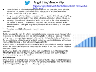 Target User/Membership.
• The main users of Twitter tend to be younger people like teenagers this is because
some could say Twitter is too technical and that people of an older generation
wouldn’t understand how to use Twitter.
• Young people use Twitter to stay up to date with any gossip which is happening. They
would also use Twitter as they may follow celebrities which they take an interest in.
• Although, Twitter is used by people of a high status such as the Prime Minister has
the Twitter, as well as TV programmes have their own twitter such as BBC News
people who aren't teenagers may therefore have a twitter account to air their views
politically.
• There is around 319 million active monthly users.
Theories:
Twitter users can be from A-E when it comes to the socio-economic needs, however when
it comes to the demographics they are more likely to be in category E because Twitter is
mainly used by teenagers/young people who are more likely to be students. The reason
for people in these categories using Twitter is so that you are able to keep up with general
news(A-C1) or keep up to date with celebrity gossip(C2-E).
When it comes to Maslow's Hierarchy of Needs Twitter users are more likely to ‘Explorers’
as they are driven by change in the media industry, as well as this they could be aspires as
they seek change.
Lastly, when it comes to Katz theory Twitter users would come under that category be
“diversion” this is because they would go on Twitter to escape from reality and go on
there to escape any day-to-day troubles.
Psychographics:
When it comes to psychographics typically the users of Twitter would fit into the category
‘Aspires’ this is because the users of Twitter are typically under people who are orientated
to their image and their appearance and their persona.
https://www.statista.com/statistics/282087/number-of-monthly-active-
twitter-users/
 