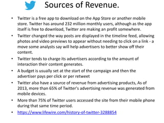 Sources of Revenue.
• Twitter is a free app to download on the App Store or another mobile
store. Twitter has around 232 million monthly users, although as the app
itself is free to download, Twitter are making an profit somewhere.
• Twitter changed the way posts are displayed in the timeline feed, allowing
photos and video previews to appear without needing to click on a link - a
move some analysts say will help advertisers to better show off their
content.
• Twitter tends to charge its advertisers according to the amount of
interaction their content generates.
• A budget is usually set at the start of the campaign and then the
advertiser pays per click or per retweet
• Twitter also have a source of revenue from advertising products, As of
2013, more than 65% of Twitter's advertising revenue was generated from
mobile devices.
• More than 75% of Twitter users accessed the site from their mobile phone
during that same time period.
• https://www.lifewire.com/history-of-twitter-3288854
 