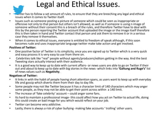 Legal and Ethical Issues.
• Twitter has to follow a set amount of rules, to ensure that they are breeching any legal and ethical
issues when it comes to Twitter itself.
• Issues such as someone posting a picture of someone which could be seen as inappropriate or
offensive not only to that person but others isn't allowed, as well as if someone is using n image of
someone without their consent this is a breach of the rules, and therefore Twitter have to deal with
this by the person reporting the Twitter account that uploaded the image or the image itself therefore
this is then taken in hand and Twitter contact that person and ask them to remove it or in a serious
case they remove it themselves.
• When it comes to ethical issues, everyone is entitled to freedom of speak although, if this soon
becomes rude and uses inappropriate language twitter make take action and get involved.
Positives of Twitter:
• One positive factor of Twitter is its simplicity, once you are signed up to Twitter which is a very quick
and easy process it is very easy to use from there on.
• Celebrities talk like "real" people without agents/producers/editors getting in the way. And the best
Tweeting stars actually interact with their audience.
• It is a good way to keep up to date with current affairs- or news users are able to go on Twitter if their
out and about to keep up to date with big stories in the news- which links into ‘Galtung and Ruge’s’ list
of news values such as Negativity.
Negatives of Twitter:
• It links in with the habit of people having short attention spans, as users want to keep up with everyday
life and gossip which diverts them from their day to day life.
• Some people may not like Twitter because it has a character limit of 140 characters which may anger
some people, as they may not be able to get their point across within a 140 limit.
• The increase of ‘fake celebrity’ account – could anger some fans.
• Its hard to maintain a professional image- this could affect how you act on Twitter to actual life, doing
this could create an bad image for you which would reflect on your job.
• Twitter can become very addictive.
• Lastly, there is always a risk of cyber bullying- making fake accounts ‘ trolling’ other users.
 