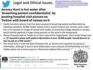 Legal and Ethical Issues.
• Health Secretary Jeremy Hunt has been accused of breaching patient confidentiality by
tweeting a photo to 70,000 Twitter follows from a recent hospital visit. Jeremy came under
fire as he tweeted an image of himself with medics at University Collage Hospital in London,
which behind captured a image listing patients on the ward in the background.
• Plenty of people took to Twitter to air their view of the image/tweet. Users wrote things such
as ‘if I tweeted a photo with patient information to over 70,000 people I would deserve to
lose my job as a NHS worker’.
• This article links in with the Data Protection Act, as Jeremy Hunt tweeted out personal
information, although it wasn’t done deliberately it was a breach of confidentially and that
Twitter states not to share anyone's information without their consent.
http://www.dailymail.co.uk/news/article-
3166496/Jeremy-Hunt-hot-water-breaching-patient-
confidentiality-posting-hospital-visit-picture-Twitter-
board-names-it.html
 
