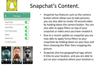 Snapchat’s Content.
• Snapchat has features such as the camera
button which allows you to take pictures,
you are also able to create 10 second video
by holding down the camera button. You are
also able to apply filters on top of your
snapchat or video once you have created it.
• Due to a recent update on snapchat you are
now able to apply funny filters to your
snapchats by holding down on your face and
then choosing the filter then snapping the
picture.
• Snapchat also has geographical tags where
it links to your location, and you are able to
put on your snapchat where your location is.
 