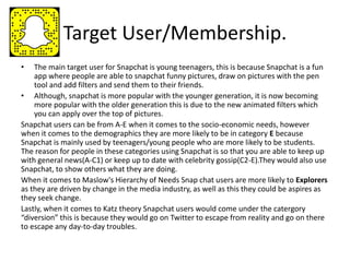 Target User/Membership.
• The main target user for Snapchat is young teenagers, this is because Snapchat is a fun
app where people are able to snapchat funny pictures, draw on pictures with the pen
tool and add filters and send them to their friends.
• Although, snapchat is more popular with the younger generation, it is now becoming
more popular with the older generation this is due to the new animated filters which
you can apply over the top of pictures.
Snapchat users can be from A-E when it comes to the socio-economic needs, however
when it comes to the demographics they are more likely to be in category E because
Snapchat is mainly used by teenagers/young people who are more likely to be students.
The reason for people in these categories using Snapchat is so that you are able to keep up
with general news(A-C1) or keep up to date with celebrity gossip(C2-E).They would also use
Snapchat, to show others what they are doing.
When it comes to Maslow's Hierarchy of Needs Snap chat users are more likely to Explorers
as they are driven by change in the media industry, as well as this they could be aspires as
they seek change.
Lastly, when it comes to Katz theory Snapchat users would come under the catergory
“diversion” this is because they would go on Twitter to escape from reality and go on there
to escape any day-to-day troubles.
 