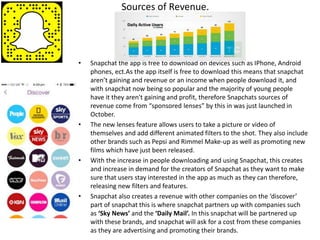 Sources of Revenue.
• Snapchat the app is free to download on devices such as IPhone, Android
phones, ect.As the app itself is free to download this means that snapchat
aren’t gaining and revenue or an income when people download it, and
with snapchat now being so popular and the majority of young people
have it they aren't gaining and profit, therefore Snapchats sources of
revenue come from “sponsored lenses” by this in was just launched in
October.
• The new lenses feature allows users to take a picture or video of
themselves and add different animated filters to the shot. They also include
other brands such as Pepsi and Rimmel Make-up as well as promoting new
films which have just been released.
• With the increase in people downloading and using Snapchat, this creates
and increase in demand for the creators of Snapchat as they want to make
sure that users stay interested in the app as much as they can therefore,
releasing new filters and features.
• Snapchat also creates a revenue with other companies on the ‘discover’
part of snapchat this is where snapchat partners up with companies such
as ‘Sky News’ and the ‘Daily Mail’. In this snapchat will be partnered up
with these brands, and snapchat will ask for a cost from these companies
as they are advertising and promoting their brands.
 