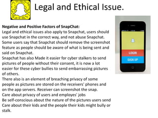 Legal and Ethical Issue.
Negative and Positive Factors of SnapChat:
Legal and ethical issues also apply to Snapchat, users should
use Snapchat in the correct way, and not abuse Snapchat.
Some users say that Snapchat should remove the screenshot
feature as people should be aware of what is being sent and
said on Snapchat.
Snapchat has also Made it easier for cyber stalkers to send
pictures of people without their consent, it is now a lot
easier for these cyber bullies to send embarrassing pictures
of others.
There also is an element of breaching privacy of some
people as pictures are stored on the receivers' phones and
on the app servers. Receiver can screenshot the snap.
Care about privacy of users and employes' jobs
Be self-conscious about the nature of the pictures users send
Care about their kids and the people their kids might bully or
stalk.
 