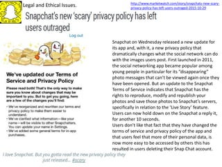 Legal and Ethical Issues.
Snapchat on Wednesday released a new update for
its app and, with it, a new privacy policy that
dramatically changes what the social network can do
with the images users post. First launched in 2011,
the social networking app became popular among
young people in particular for its “disappearing”
photo messages that can’t be viewed again once they
have been opened. But an update to the Snapchat
Terms of Service indicates that Snapchat has the
rights to reproduce, modify and republish your
photos and save those photos to Snapchat’s servers,
specifically in relation to the ‘Live Story’ feature.
Users can now hold down on the Snapchat a reply it,
for another 10 seconds.
Users don’t like that fact that they have changed the
terms of service and privacy policy of the app and
that users feel that more of their personal data, is
now more easy to be accessed by others this has
resulted in users deleting their Snap Chat account.
http://www.marketwatch.com/story/snapchats-new-scary-
privacy-policy-has-left-users-outraged-2015-10-29
 