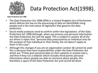 Data Protection Act(1998).
• The Data Protection Act 1998 (DPA) is a United Kingdom Act of Parliament
which defines the law on the processing of data on identifiable living
people and is the main piece of legislation that governs the data
protection.
• Social media products need to confirm within the legislations of the Data
Protection Act 1998.Although, when you process any personal information
the Data Protection Act will not apply. This is evident in section 36 of the
act where it states that “personal data processed by an individual only for
the purpose of that individual or their family, the act doesn’t apply to
them in this case”.
• Although this changes if you are an organization section 36 cannot be used
this is because they have responsibilities under the Data Protection Act
which are “if they post personal data on their website or anyone else's,
and that if they run a website which includes third parties personal
information where people are able to comment about people, this
therefore is apart of the Data Protection Act and cannot be done.
 