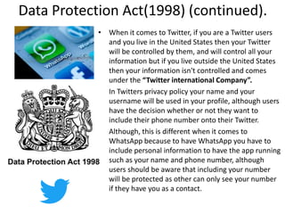 Data Protection Act(1998) (continued).
• When it comes to Twitter, if you are a Twitter users
and you live in the United States then your Twitter
will be controlled by them, and will control all your
information but if you live outside the United States
then your information isn't controlled and comes
under the “Twitter international Company”.
• In Twitters privacy policy your name and your
username will be used in your profile, although users
have the decision whether or not they want to
include their phone number onto their Twitter.
• Although, this is different when it comes to
WhatsApp because to have WhatsApp you have to
include personal information to have the app running
such as your name and phone number, although
users should be aware that including your number
will be protected as other can only see your number
if they have you as a contact.
 