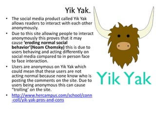 Yik Yak.
• The social media product called Yik Yak
allows readers to interact with each other
anonymously.
• Due to this site allowing people to interact
anonymously this proves that it may
cause ‘eroding normal social
behavior’(Noam Chomsky) this is due to
users behaving and acting differently on
social media compared to in person face
to face interaction.
• Users are anonymous on Yik Yak which
could mean that these users are not
acting normal because none know who is
posting the comments on the site. Due to
users being anonymous this can cause
“trolling’ on the site.
• http://www.hercampus.com/school/conn
-coll/yik-yak-pros-and-cons
 