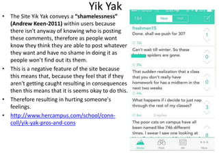 Yik Yak
• The Site Yik Yak conveys a “shamelessness”
(Andrew Keen-2011) within users because
there isn't anyway of knowing who is posting
these comments, therefore as people wont
know they think they are able to post whatever
they want and have no shame in doing it as
people won’t find out its them.
• This is a negative feature of the site because
this means that, because they feel that if they
aren't getting caught resulting in consequences
then this means that it is seems okay to do this.
• Therefore resulting in hurting someone's
feelings.
• http://www.hercampus.com/school/conn-
coll/yik-yak-pros-and-cons
 