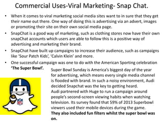 Commercial Uses-Viral Marketing- Snap Chat.
• When it comes to viral marketing social media sites want to in sure that they get
their name out there. One way of doing this is advertising via an advert, images
or promoting their site on their own social media page.
• SnapChat is a good way of marketing, such as clothing stores now have their own
snapChat accounts which users are able to follow this is a positive way of
advertising and marketing their brand.
• SnapChat have built up campaigns to increase their audience, such as campaigns
like ‘Sour Patch Kids’, ‘Calvin Klein’ and more.
• One successful campaign was one to do with the American Sporting celebration
‘The Super Bowl’. Super Bowl Sunday is America’s biggest day of the year
for advertising, which means every single media channel
is flooded with brand. In such a noisy environment, Audi
decided Snapchat was the key to getting heard.
Audi partnered with Huge to run a campaign around
people’s second-screen viewing habits when watching
television. Its survey found that 59% of 2013 Superbowl
viewers used their mobile devices during the game.
They also included fun filters whilst the super bowl was
on.
 
