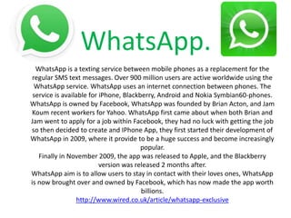 WhatsApp.
WhatsApp is a texting service between mobile phones as a replacement for the
regular SMS text messages. Over 900 million users are active worldwide using the
WhatsApp service. WhatsApp uses an internet connection between phones. The
service is available for iPhone, Blackberry, Android and Nokia Symbian60-phones.
WhatsApp is owned by Facebook, WhatsApp was founded by Brian Acton, and Jam
Koum recent workers for Yahoo. WhatsApp first came about when both Brian and
Jam went to apply for a job within Facebook, they had no luck with getting the job
so then decided to create and IPhone App, they first started their development of
WhatsApp in 2009, where it provide to be a huge success and become increasingly
popular.
Finally in November 2009, the app was released to Apple, and the Blackberry
version was released 2 months after.
WhatsApp aim is to allow users to stay in contact with their loves ones, WhatsApp
is now brought over and owned by Facebook, which has now made the app worth
billions.
http://www.wired.co.uk/article/whatsapp-exclusive
 