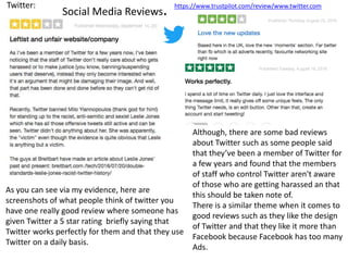 Social Media Reviews.Twitter:
As you can see via my evidence, here are
screenshots of what people think of twitter you
have one really good review where someone has
given Twitter a 5 star rating briefly saying that
Twitter works perfectly for them and that they use
Twitter on a daily basis.
Although, there are some bad reviews
about Twitter such as some people said
that they’ve been a member of Twitter for
a few years and found that the members
of staff who control Twitter aren't aware
of those who are getting harassed an that
this should be taken note of.
There is a similar theme when it comes to
good reviews such as they like the design
of Twitter and that they like it more than
Facebook because Facebook has too many
Ads.
https://www.trustpilot.com/review/www.twitter.com
 