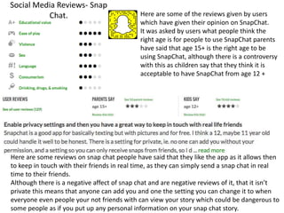 Social Media Reviews- Snap
Chat. Here are some of the reviews given by users
which have given their opinion on SnapChat.
It was asked by users what people think the
right age is for people to use SnapChat parents
have said that age 15+ is the right age to be
using SnapChat, although there is a controversy
with this as children say that they think it is
acceptable to have SnapChat from age 12 +
Here are some reviews on snap chat people have said that they like the app as it allows then
to keep in touch with their friends in real time, as they can simply send a snap chat in real
time to their friends.
Although there is a negative affect of snap chat and are negative reviews of it, that it isn’t
private this means that anyone can add you and one the setting you can change it to when
everyone even people your not friends with can view your story which could be dangerous to
some people as if you put up any personal information on your snap chat story.
 