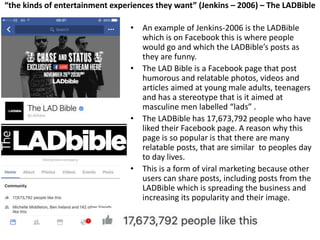 “the kinds of entertainment experiences they want” (Jenkins – 2006) – The LADBible
• An example of Jenkins-2006 is the LADBible
which is on Facebook this is where people
would go and which the LADBible’s posts as
they are funny.
• The LAD Bible is a Facebook page that post
humorous and relatable photos, videos and
articles aimed at young male adults, teenagers
and has a stereotype that is it aimed at
masculine men labelled “lads” .
• The LADBible has 17,673,792 people who have
liked their Facebook page. A reason why this
page is so popular is that there are many
relatable posts, that are similar to peoples day
to day lives.
• This is a form of viral marketing because other
users can share posts, including posts from the
LADBible which is spreading the business and
increasing its popularity and their image.
 