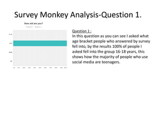 Survey Monkey Analysis-Question 1.
Question 1 :
In this question as you can see I asked what
age bracket people who answered by survey
fell into, by the results 100% of people I
asked fell into the group 16-18 years, this
shows how the majority of people who use
social media are teenagers.
 
