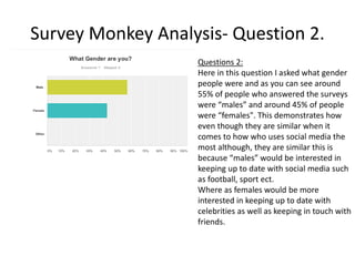 Survey Monkey Analysis- Question 2.
Questions 2:
Here in this question I asked what gender
people were and as you can see around
55% of people who answered the surveys
were “males” and around 45% of people
were “females". This demonstrates how
even though they are similar when it
comes to how who uses social media the
most although, they are similar this is
because “males” would be interested in
keeping up to date with social media such
as football, sport ect.
Where as females would be more
interested in keeping up to date with
celebrities as well as keeping in touch with
friends.
 