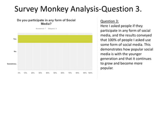 Survey Monkey Analysis-Question 3.
Question 3:
Here I asked people if they
participate in any form of social
media, and the results conveyed
that 100% of people I asked use
some form of social media. This
demonstrates how popular social
media is with the younger
generation and that it continues
to grow and become more
popular.
 