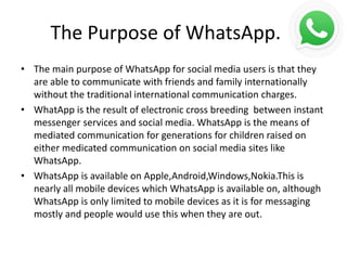 The Purpose of WhatsApp.
• The main purpose of WhatsApp for social media users is that they
are able to communicate with friends and family internationally
without the traditional international communication charges.
• WhatApp is the result of electronic cross breeding between instant
messenger services and social media. WhatsApp is the means of
mediated communication for generations for children raised on
either medicated communication on social media sites like
WhatsApp.
• WhatsApp is available on Apple,Android,Windows,Nokia.This is
nearly all mobile devices which WhatsApp is available on, although
WhatsApp is only limited to mobile devices as it is for messaging
mostly and people would use this when they are out.
 