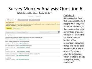 Survey Monkey Analysis-Question 6.
Question 6:
As you can see from
this screenshot I asked
people what they like
about social media, as
there was such a high
percentage of people
who use it I wanted to
know the reasons
behind it.The
responses I got where
things like “to be able
to communicate with
others” “ contains
news based content
which relates to things
like sports, news,
celebrities”
 