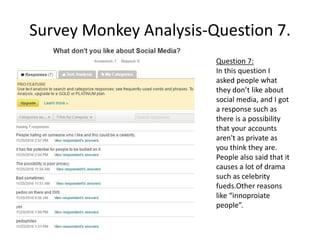 Survey Monkey Analysis-Question 7.
Question 7:
In this question I
asked people what
they don’t like about
social media, and I got
a response such as
there is a possibility
that your accounts
aren't as private as
you think they are.
People also said that it
causes a lot of drama
such as celebrity
fueds.Other reasons
like “innoproiate
people”.
 