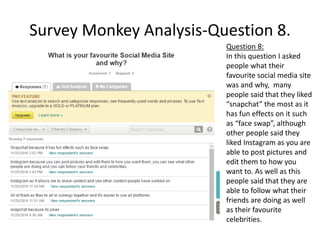Survey Monkey Analysis-Question 8.
Question 8:
In this question I asked
people what their
favourite social media site
was and why, many
people said that they liked
“snapchat” the most as it
has fun effects on it such
as “face swap”, although
other people said they
liked Instagram as you are
able to post pictures and
edit them to how you
want to. As well as this
people said that they are
able to follow what their
friends are doing as well
as their favourite
celebrities.
 