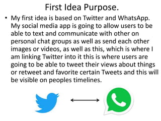 First Idea Purpose.
• My first idea is based on Twitter and WhatsApp.
My social media app is going to allow users to be
able to text and communicate with other on
personal chat groups as well as send each other
images or videos, as well as this, which is where I
am linking Twitter into it this is where users are
going to be able to tweet their views about things
or retweet and favorite certain Tweets and this will
be visible on peoples timelines.
 
