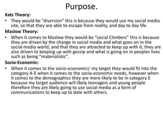 Purpose.
Katz Theory:
• They would be “diversion” this is because they would use my social media
site, so that they are able to escape from reality, and day to day life.
Maslow Theory:
• When it comes to Maslow they would be “social Climbers” this is because
they are driven by the change in social media and what goes on in the
social media world, and that they are attracted to keep up with it, they are
also driven to keeping up with gossip and what is going on in peoples lives
such as being “materialistic”.
Socio-Economic:
• When it comes to the socio-economics' my target they would fit into the
category A-E when it comes to the socio-economic needs, however when
it comes to the demographics they are more likely to be in category E
because my target audience will likely teenagers and young people
therefore they are likely going to use social media as a form of
communications to keep up to date with others.
 
