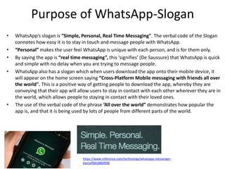 Purpose of WhatsApp-Slogan
• WhatsApp’s slogan is “Simple, Personal, Real Time Messaging". The verbal code of the Slogan
connotes how easy it is to stay in touch and message people with WhatsApp.
• “Personal” makes the user feel WhatsApp is unique with each person, and is for them only.
• By saying the app is “real time messaging”, this ‘signifies’ (De Saussure) that WhatsApp is quick
and simple with no delay when you are trying to message people.
• WhatsApp also has a slogan which when users download the app onto their mobile device, it
will appear on the home screen saying “Cross-Platform Mobile messaging with friends all over
the world". This is a positive way of getting people to download the app, whereby they are
conveying that their app will allow users to stay in contact with each other wherever they are in
the world, which allows people to staying in contact with their loved ones.
• The use of the verbal code of the phrase ‘All over the world” demonstrates how popular the
app is, and that it is being used by lots of people from different parts of the world.
https://www.reference.com/technology/whatsapp-messenger-
eee1ef0d188bf908
 
