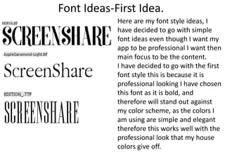 Font Ideas-First Idea.
Here are my font style ideas, I
have decided to go with simple
font ideas even though I want my
app to be professional I want then
main focus to be the content.
I have decided to go with the first
font style this is because it is
professional looking I have chosen
this font as it is bold, and
therefore will stand out against
my color scheme, as the colors I
am using are simple and elegant
therefore this works well with the
professional look that my house
colors give off.
 