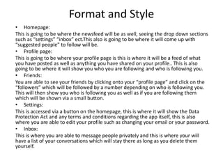 Format and Style
• Homepage:
This is going to be where the newsfeed will be as well, seeing the drop down sections
such as “settings” “inbox” ect.This also is going to be where it will come up with
“suggested people” to follow will be.
• Profile page:
This is going to be where your profile page is this is where it will be a feed of what
you have posted as well as anything you have shared on your profile.. This is also
going to be where it will show you who you are following and who is following you.
• Friends:
You are able to see your friends by clicking onto your “profile page” and click on the
“followers” which will be followed by a number depending on who is following you.
This will then show you who is following you as well as if you are following them
which will be shown via a small button.
• Settings:
This is accessed via a button on the homepage, this is where it will show the Data
Protection Act and any terms and conditions regarding the app itself, this is also
where you are able to edit your profile such as changing your email or your password.
• Inbox:
This is where you are able to message people privately and this is where your will
have a list of your conversations which will stay there as long as you delete them
yourself.
 