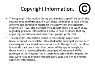 Copyright Information.
• The copyright information for my social media app will be put in the
settings section of my app.This will allow the reader to read the list
of terms and conditions regarding the app.Within the copyright
information it will also list what my app with show and wont show
regarding personal information, I will also have evidence that my
app is registered trademark which is copyright protected.
• The copyright information will go in the settings page this is
because not all users will be interested in the copyright section such
as teenagers they would more interested in the app itself, therefore
it wont distract users from the content of the app.Although,for
those who are interested in the copyright information I will be
putting it in the “settings” as it is easy to locate and this means the
user wont have to browse through every page and link to find the
copyright information.
 