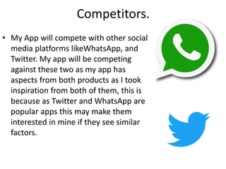 Competitors.
• My App will compete with other social
media platforms likeWhatsApp, and
Twitter. My app will be competing
against these two as my app has
aspects from both products as I took
inspiration from both of them, this is
because as Twitter and WhatsApp are
popular apps this may make them
interested in mine if they see similar
factors.
 
