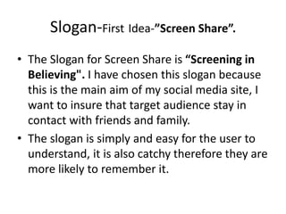 Slogan-First Idea-”Screen Share”.
• The Slogan for Screen Share is “Screening in
Believing". I have chosen this slogan because
this is the main aim of my social media site, I
want to insure that target audience stay in
contact with friends and family.
• The slogan is simply and easy for the user to
understand, it is also catchy therefore they are
more likely to remember it.
 