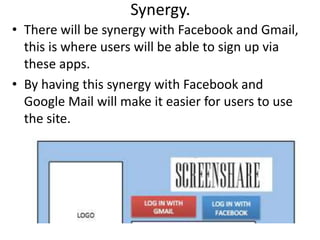 Synergy.
• There will be synergy with Facebook and Gmail,
this is where users will be able to sign up via
these apps.
• By having this synergy with Facebook and
Google Mail will make it easier for users to use
the site.
 