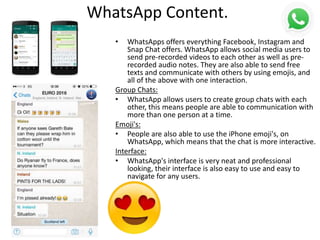 WhatsApp Content.
• WhatsApps offers everything Facebook, Instagram and
Snap Chat offers. WhatsApp allows social media users to
send pre-recorded videos to each other as well as pre-
recorded audio notes. They are also able to send free
texts and communicate with others by using emojis, and
all of the above with one interaction.
Group Chats:
• WhatsApp allows users to create group chats with each
other, this means people are able to communication with
more than one person at a time.
Emoji's:
• People are also able to use the iPhone emoji's, on
WhatsApp, which means that the chat is more interactive.
Interface:
• WhatsApp's interface is very neat and professional
looking, their interface is also easy to use and easy to
navigate for any users.
 