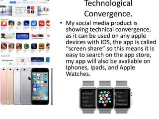 Technological
Convergence.
• My social media product is
showing technical convergence,
as it can be used on any apple
devices with IOS, the app is called
“screen share” so this means it Is
easy to search on the app store,
my app will also be available on
Iphones, Ipads, and Apple
Watches.
 