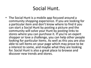 Social Hunt.
• The Social Hunt is a mobile app focused around a
community shopping experience. If you are looking for
a particular item and don’t know where to find it you
can start a Social Hunt by posting a picture and the
community will solve your Hunt by posting links to
stores where you can purchase it. If you’re an expert
shopper or love a challenge, you can help other people
looking for particular items. As well as this you are also
able to sell items on your page which may prove to be
a interest to some, and maybe what they are looking
for. Social Hunt is also a great place to browse and
discover new trends and stores.
 