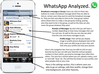 WhatsApp Analyzed.
Broadcast a message or Group: Users can click on these two
buttons to create a broadcast message which they are able to
tick on, certain users they want to send the broadcast message
to. They are then also able to click on the ‘new group’ button
which allows them to make a new group by clicking, picking
who they want to be in the group, as well as this they can also
name the group whatever they want.
Number of Messages: by each chat you will have a
number depending on how many messages that user
has sent you. As well as this you can also see what
time the user sent these messages to you.
Profile image: Their will be you display
image or profile picture displayed next to the
chat, users are able to go on your chat, and
click onto your profile and view your picture.
Here is the navigation bar, here you are able to click on your
favorites by this you can edit your favorites and put peoples
numbers in there which, you tend to message more often then
others. This also has a section where you can upload a status, such
as ‘cant talk’ ‘busy’ etc. this will then be shown on your profile, and
when people click on your chat.
Here is the settings section, this is where users are
able to go on settings, edit their profile, change their
chat background, and other features.
 