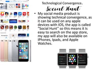 Technological Convergence.
• My social media product is
showing technical convergence, as
it can be used on any apple
devices with IOS, the app is called
“Social Hunt” so this means it Is
easy to search on the app store,
my app will also be available on
IPhones, Ipads, and Apple
Watches.
 