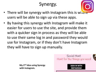 Synergy.
• There will be synergy with Instagram this is where
users will be able to sign up via these apps.
• By having this synergy with Instagram will make it
easier for users to use the site, and provide them
with a quicker sign in process as they will be able
to use their same log in and password they would
use for Instagram, or if they don’t have Instagram
they will have to sign up manually.
My 2nd Idea using Synergy
with Instagram.
 